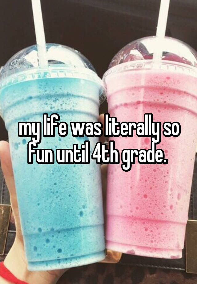 my life was literally so fun until 4th grade. 