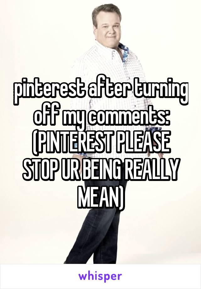 pinterest after turning off my comments:
(PINTEREST PLEASE STOP UR BEING REALLY MEAN)