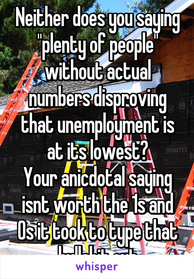 Neither does you saying "plenty of people" without actual numbers disproving that unemployment is at its lowest?
Your anicdotal saying isnt worth the 1s and 0s it took to type that bullshit out