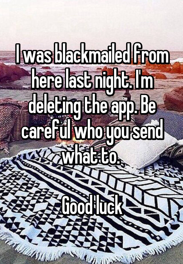 I was blackmailed from here last night. I'm deleting the app. Be careful who you send what to. 

Good luck