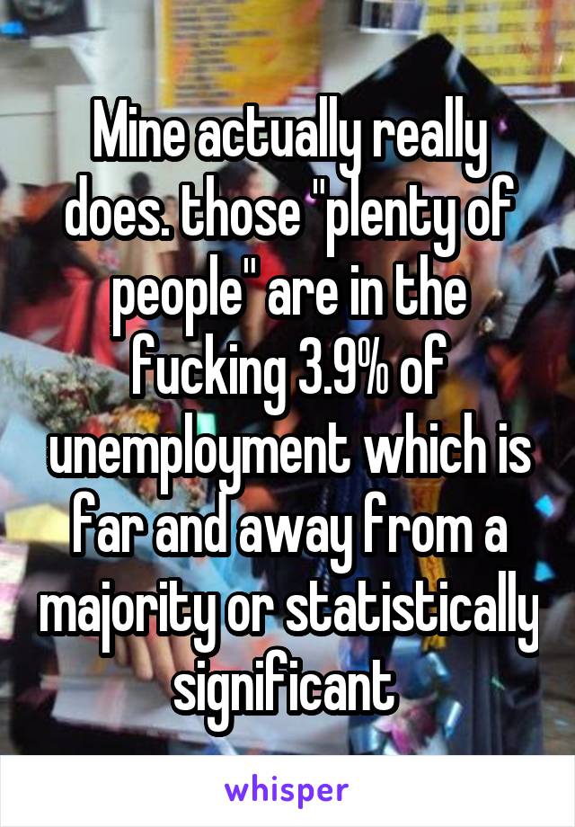 Mine actually really does. those "plenty of people" are in the fucking 3.9% of unemployment which is far and away from a majority or statistically significant 