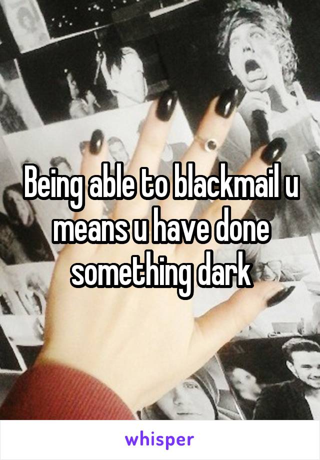 Being able to blackmail u means u have done something dark