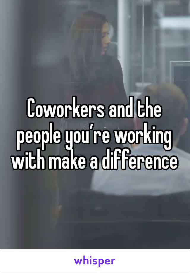 Coworkers and the people you’re working with make a difference