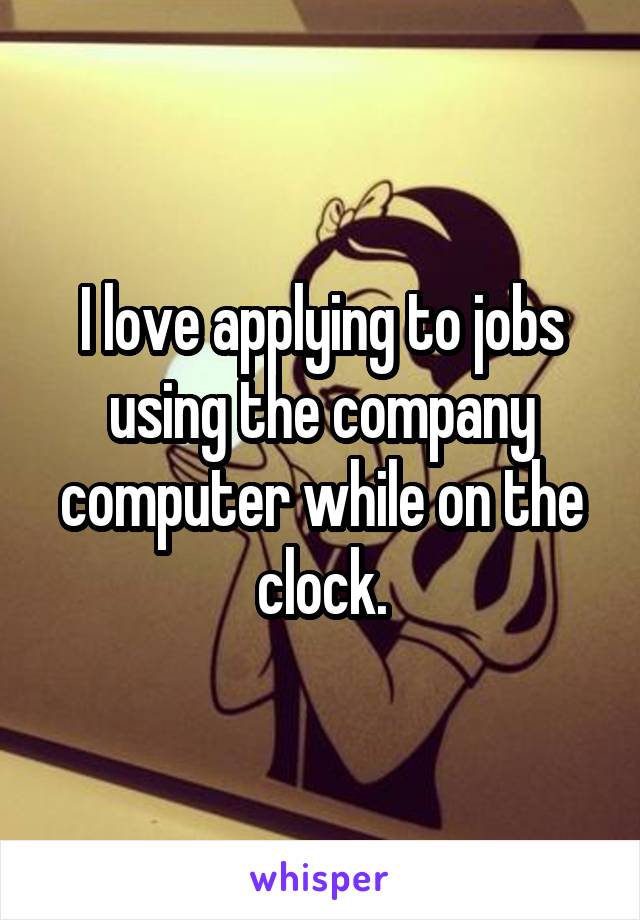 I love applying to jobs using the company computer while on the clock.