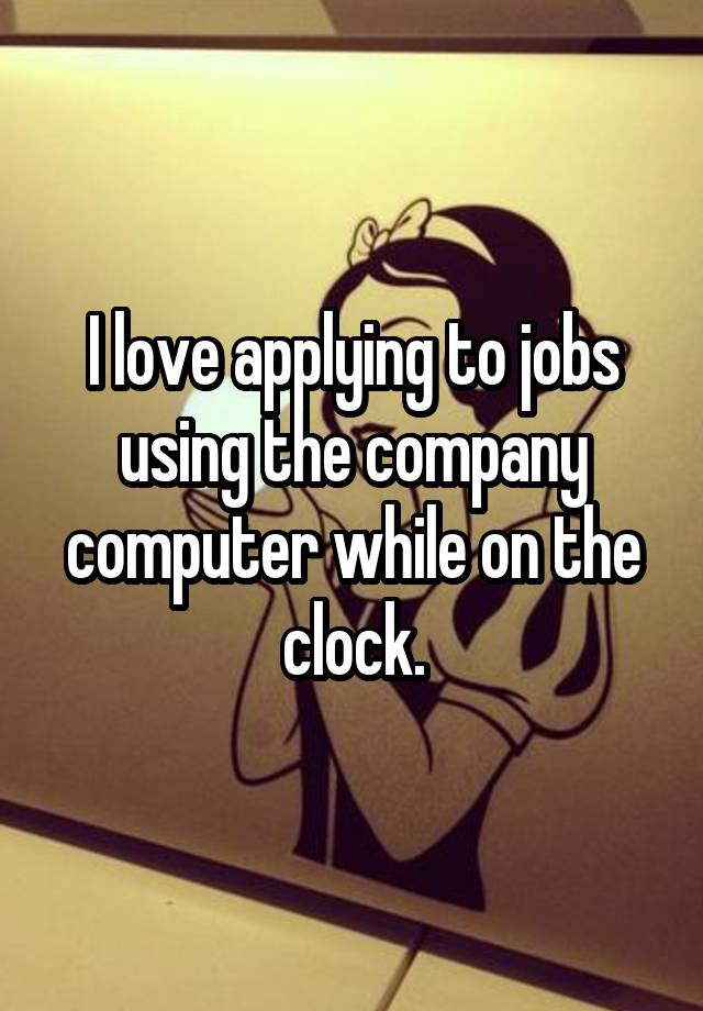 I love applying to jobs using the company computer while on the clock.