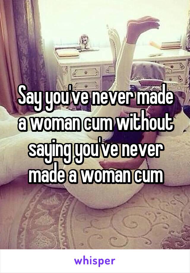 Say you've never made a woman cum without saying you've never made a woman cum