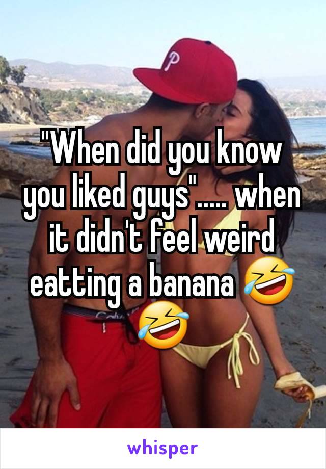 "When did you know you liked guys"..... when it didn't feel weird eatting a banana 🤣🤣