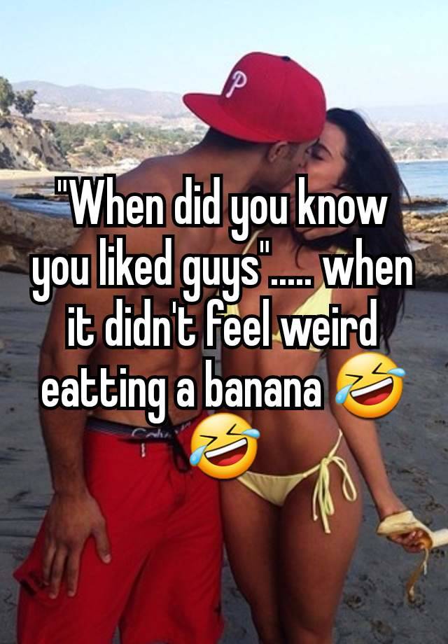 "When did you know you liked guys"..... when it didn't feel weird eatting a banana 🤣🤣