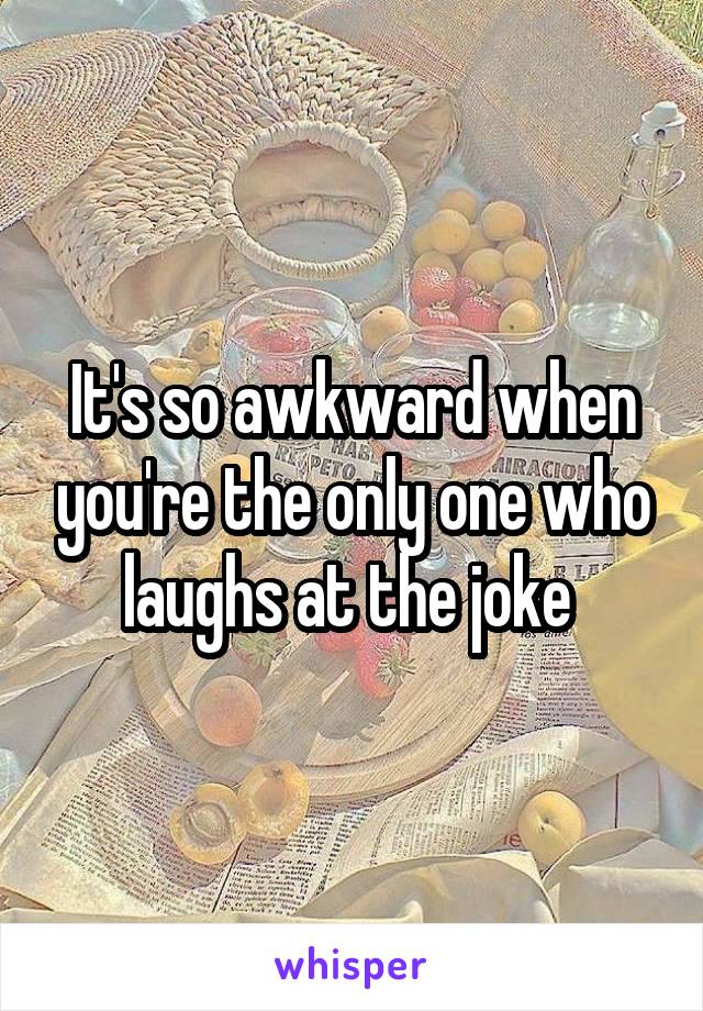 It's so awkward when you're the only one who laughs at the joke 