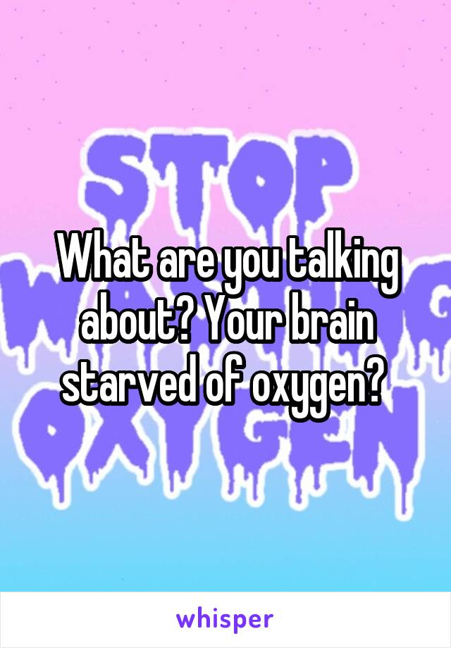 What are you talking about? Your brain starved of oxygen? 