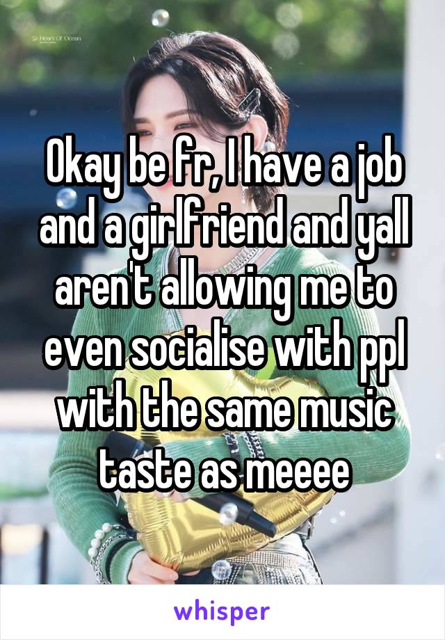 Okay be fr, I have a job and a girlfriend and yall aren't allowing me to even socialise with ppl with the same music taste as meeee