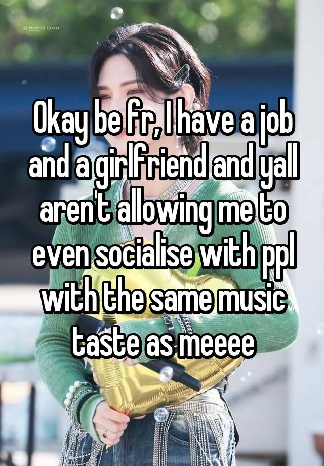 Okay be fr, I have a job and a girlfriend and yall aren't allowing me to even socialise with ppl with the same music taste as meeee