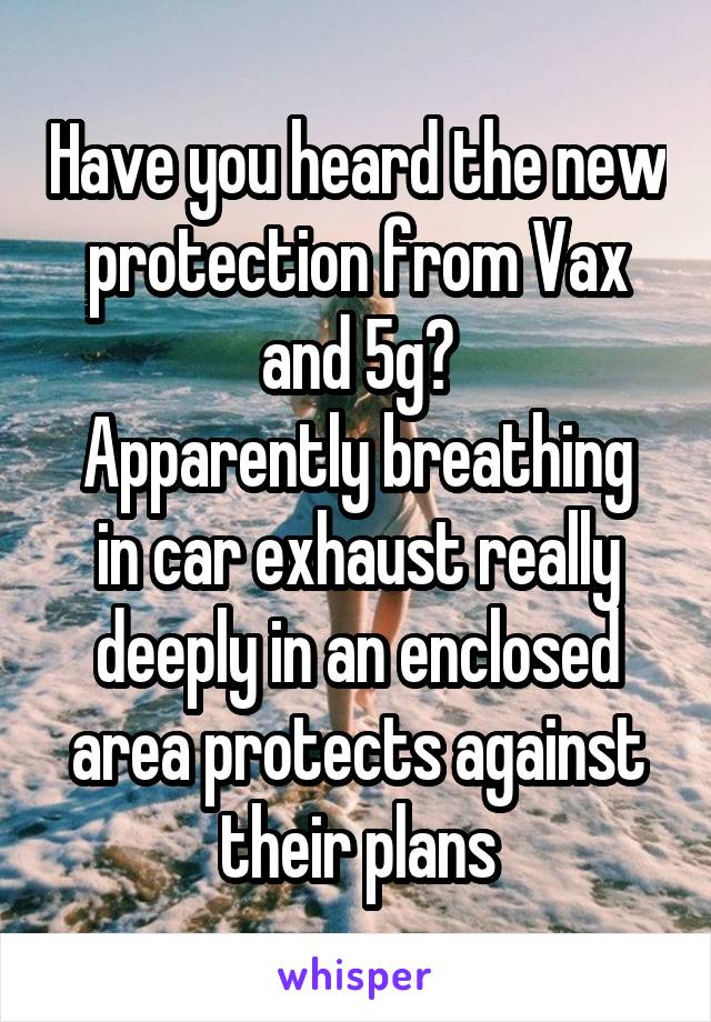 Have you heard the new protection from Vax and 5g?
Apparently breathing in car exhaust really deeply in an enclosed area protects against their plans