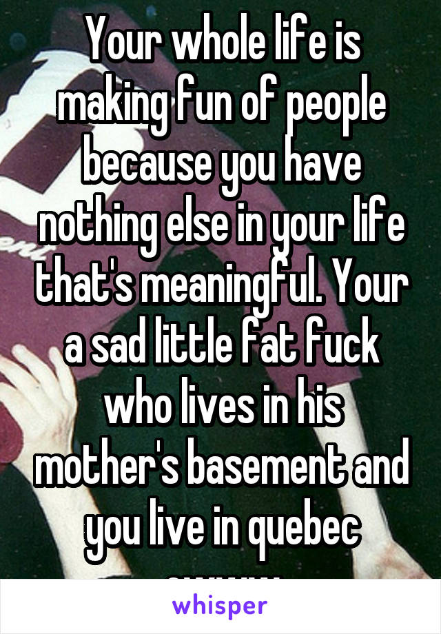 Your whole life is making fun of people because you have nothing else in your life that's meaningful. Your a sad little fat fuck who lives in his mother's basement and you live in quebec ewww