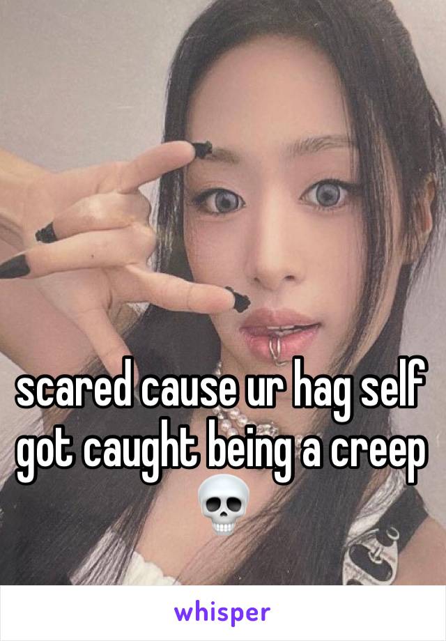 scared cause ur hag self got caught being a creep💀