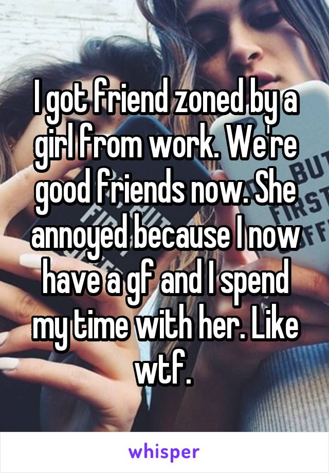 I got friend zoned by a girl from work. We're good friends now. She annoyed because I now have a gf and I spend my time with her. Like wtf. 