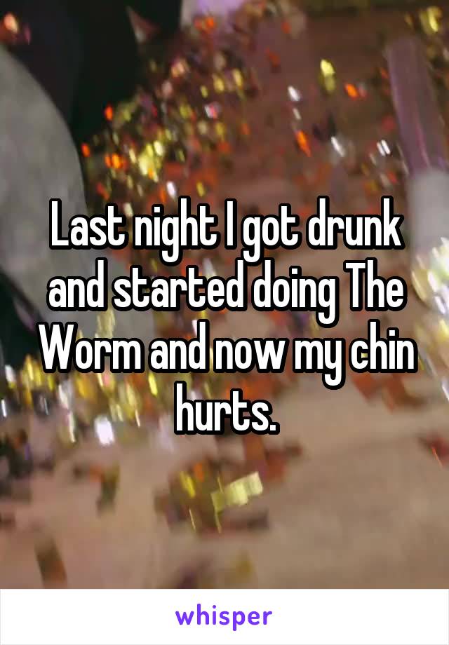 Last night I got drunk and started doing The Worm and now my chin hurts.