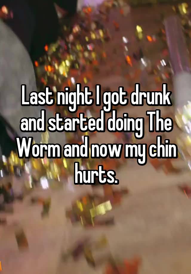 Last night I got drunk and started doing The Worm and now my chin hurts.