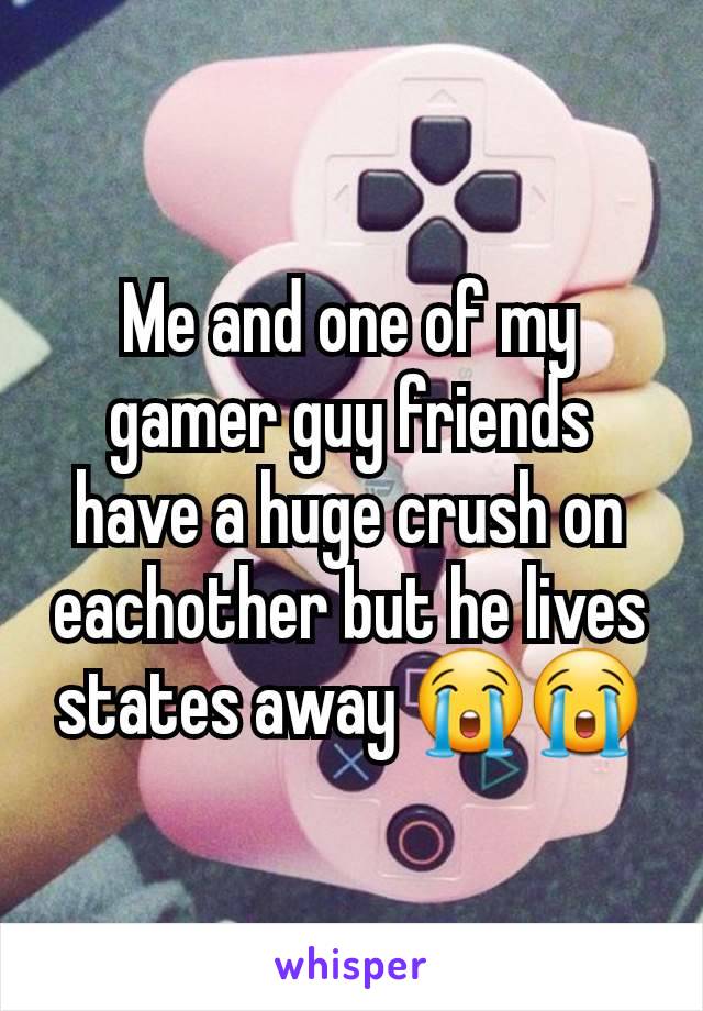 Me and one of my gamer guy friends have a huge crush on eachother but he lives states away 😭😭