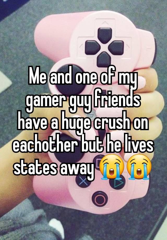 Me and one of my gamer guy friends have a huge crush on eachother but he lives states away 😭😭