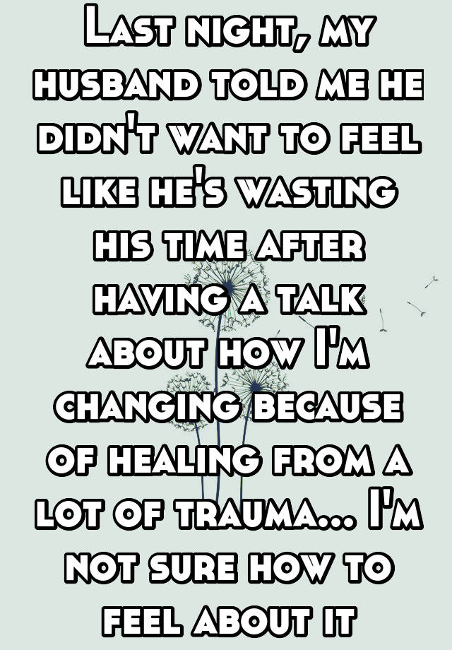 Last night, my husband told me he didn't want to feel like he's wasting his time after having a talk about how I'm changing because of healing from a lot of trauma... I'm not sure how to feel about it