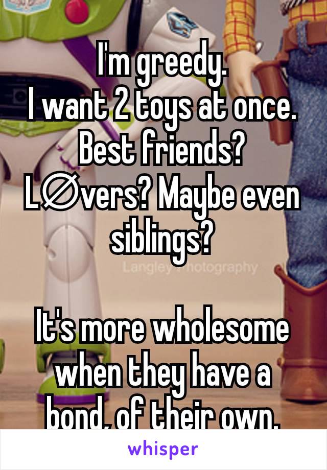 I'm greedy.
I want 2 toys at once.
Best friends? L∅vers? Maybe even siblings?

It's more wholesome when they have a bond, of their own.