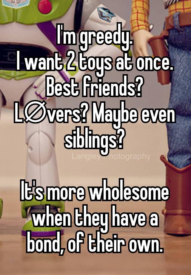 I'm greedy.
I want 2 toys at once.
Best friends? L∅vers? Maybe even siblings?

It's more wholesome when they have a bond, of their own.