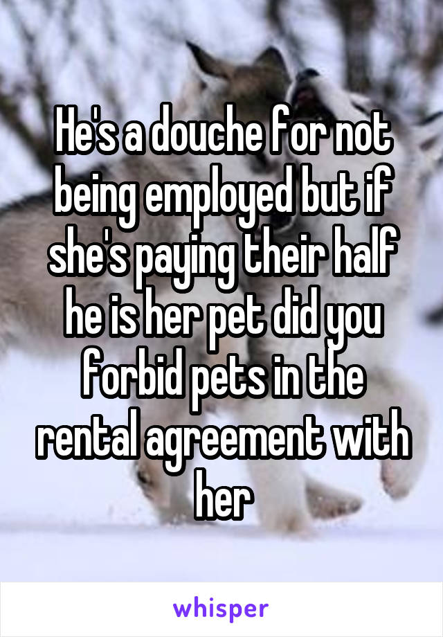 He's a douche for not being employed but if she's paying their half he is her pet did you forbid pets in the rental agreement with her