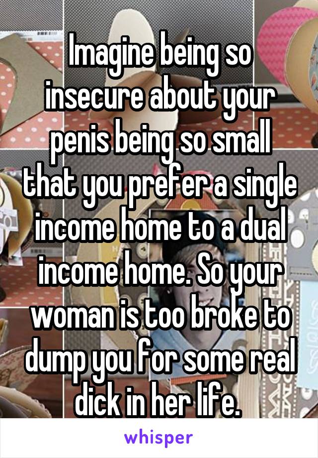 Imagine being so insecure about your penis being so small that you prefer a single income home to a dual income home. So your woman is too broke to dump you for some real dick in her life. 