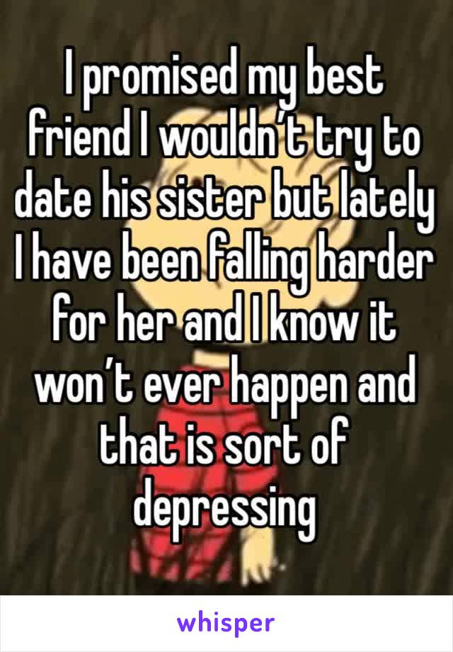 I promised my best friend I wouldn’t try to date his sister but lately I have been falling harder for her and I know it won’t ever happen and that is sort of depressing 