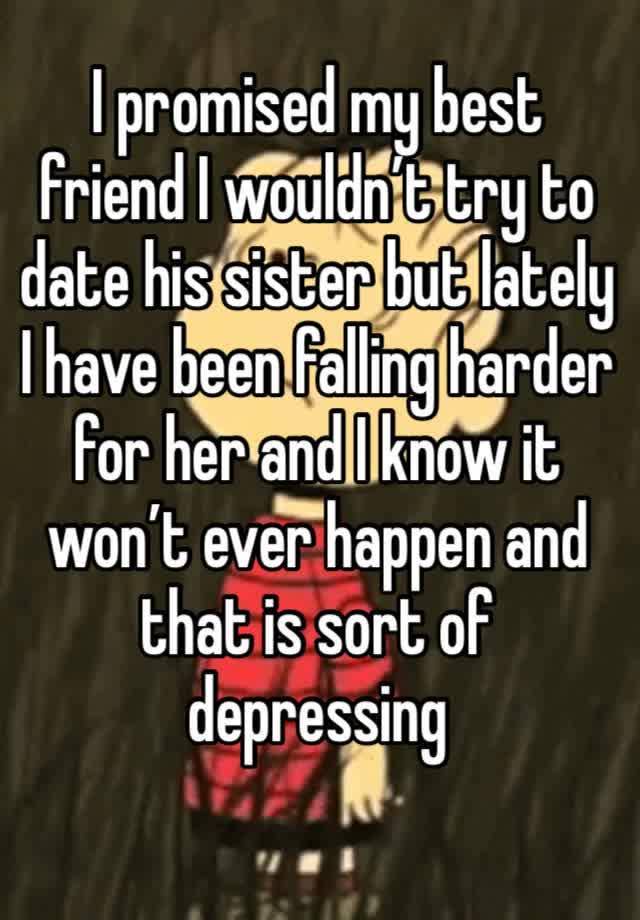 I promised my best friend I wouldn’t try to date his sister but lately I have been falling harder for her and I know it won’t ever happen and that is sort of depressing 