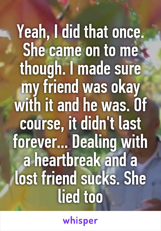 Yeah, I did that once. She came on to me though. I made sure my friend was okay with it and he was. Of course, it didn't last forever... Dealing with a heartbreak and a lost friend sucks. She lied too