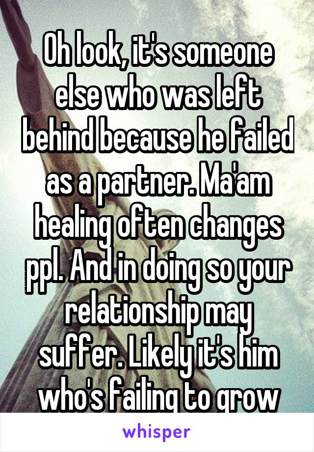 Oh look, it's someone else who was left behind because he failed as a partner. Ma'am healing often changes ppl. And in doing so your relationship may suffer. Likely it's him who's failing to grow