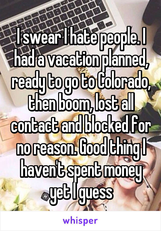 I swear I hate people. I had a vacation planned, ready to go to Colorado, then boom, lost all contact and blocked for no reason. Good thing I haven't spent money yet I guess