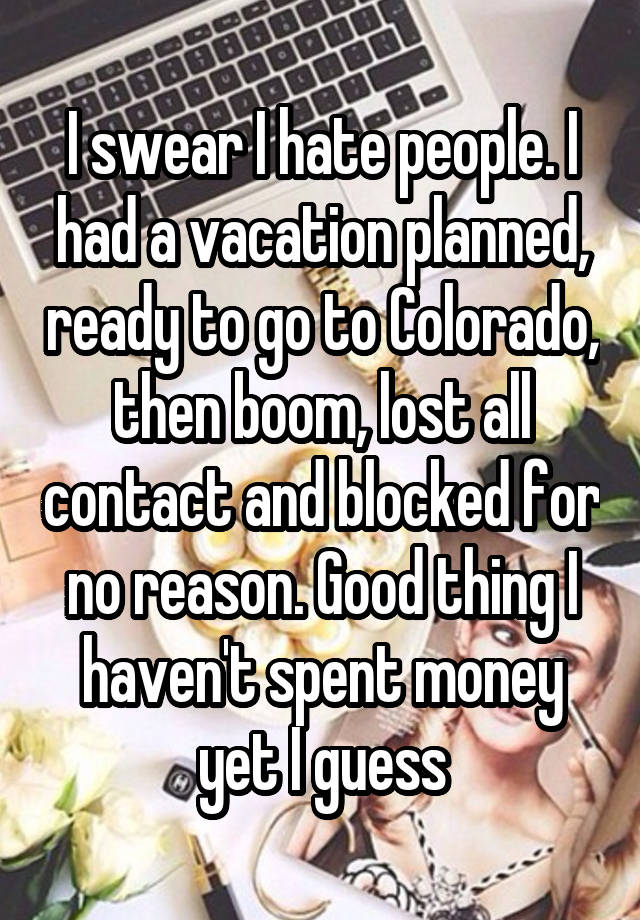 I swear I hate people. I had a vacation planned, ready to go to Colorado, then boom, lost all contact and blocked for no reason. Good thing I haven't spent money yet I guess