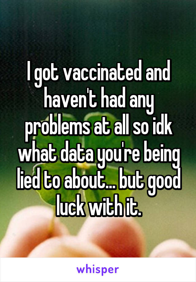 I got vaccinated and haven't had any problems at all so idk what data you're being lied to about... but good luck with it.