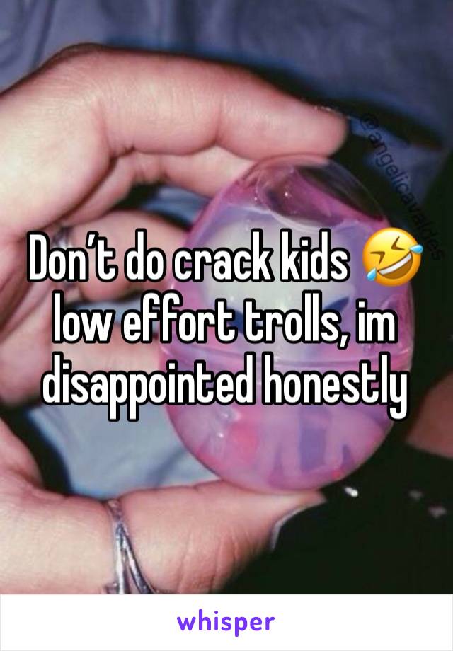 Don’t do crack kids 🤣 low effort trolls, im disappointed honestly 