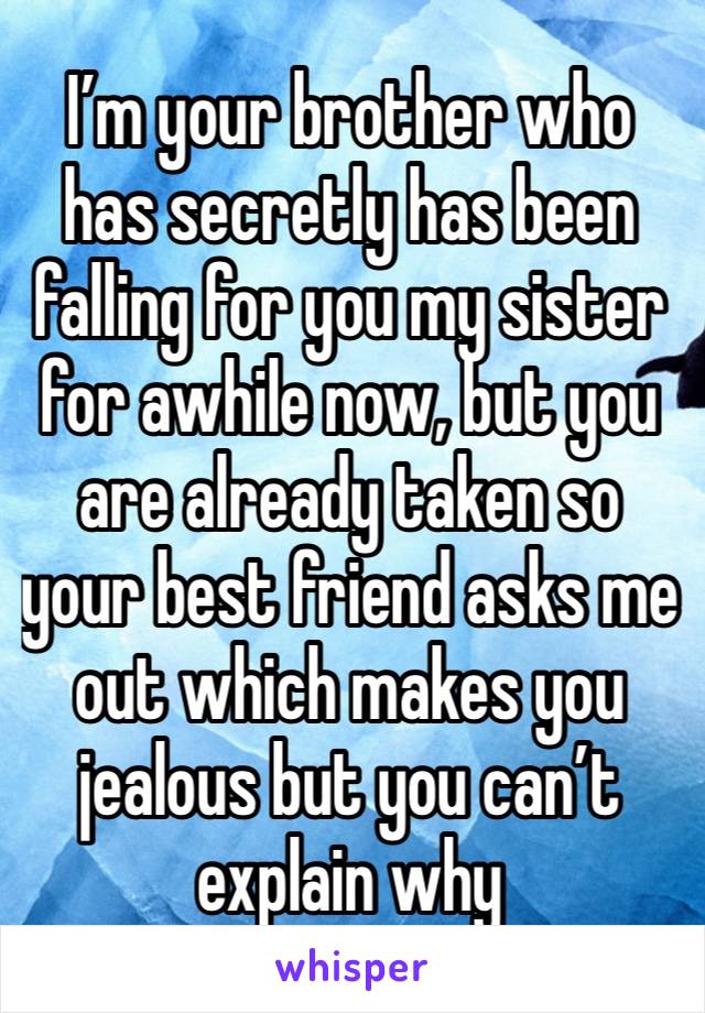 I’m your brother who has secretly has been falling for you my sister for awhile now, but you are already taken so your best friend asks me out which makes you jealous but you can’t explain why 