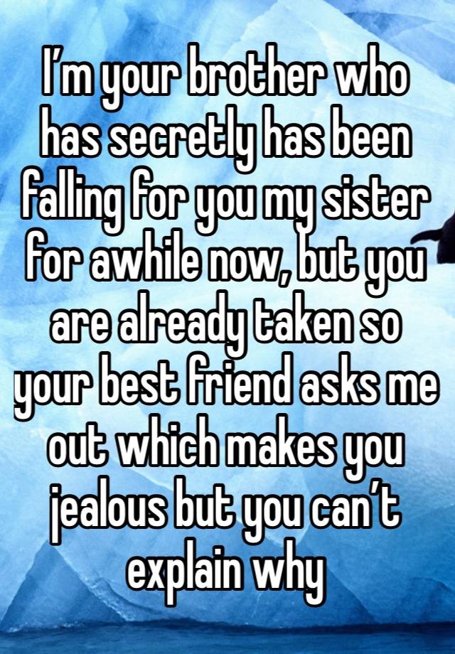 I’m your brother who has secretly has been falling for you my sister for awhile now, but you are already taken so your best friend asks me out which makes you jealous but you can’t explain why 