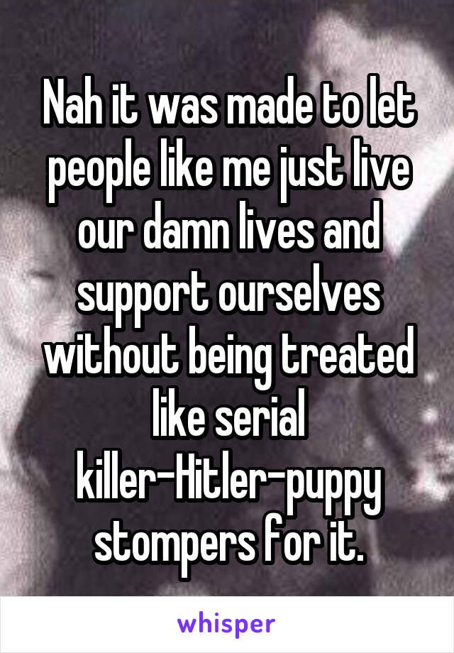 Nah it was made to let people like me just live our damn lives and support ourselves without being treated like serial killer-Hitler-puppy stompers for it.