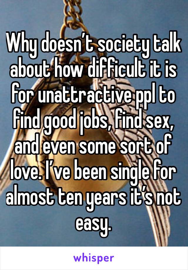 Why doesn’t society talk about how difficult it is for unattractive ppl to find good jobs, find sex, and even some sort of love. I’ve been single for almost ten years it’s not easy.