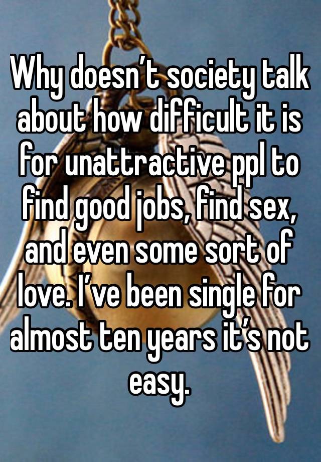 Why doesn’t society talk about how difficult it is for unattractive ppl to find good jobs, find sex, and even some sort of love. I’ve been single for almost ten years it’s not easy.