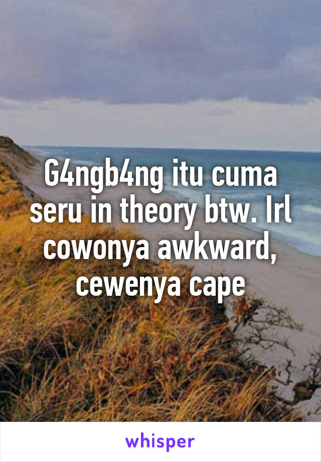 G4ngb4ng itu cuma seru in theory btw. Irl cowonya awkward, cewenya cape