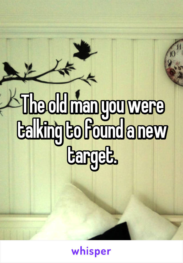 The old man you were talking to found a new target.