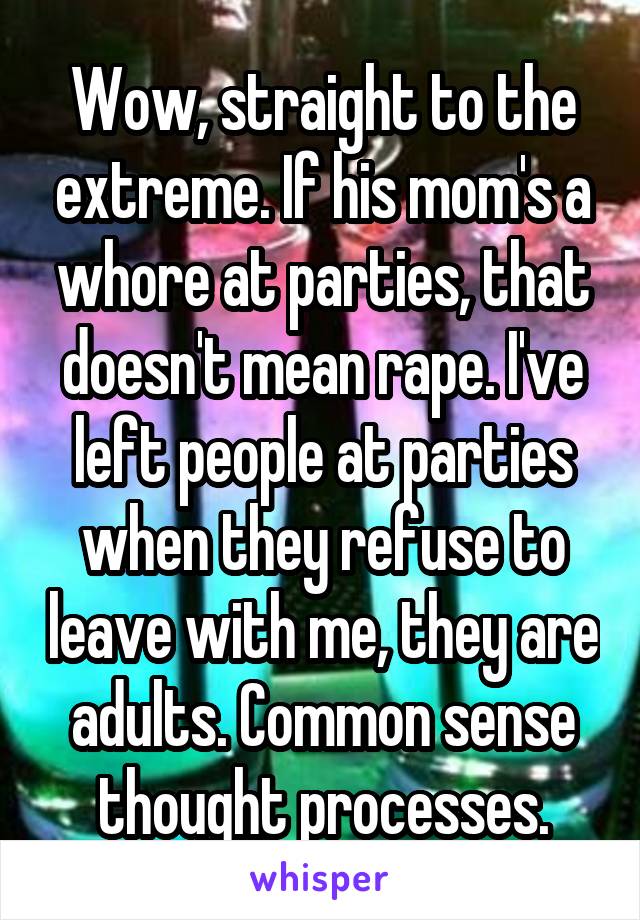 Wow, straight to the extreme. If his mom's a whore at parties, that doesn't mean rape. I've left people at parties when they refuse to leave with me, they are adults. Common sense thought processes.