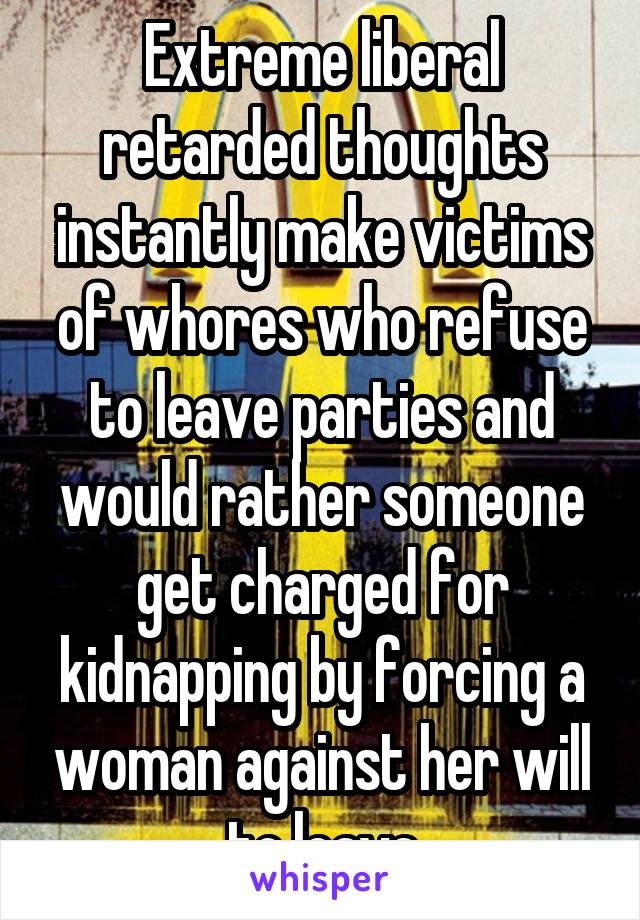 Extreme liberal retarded thoughts instantly make victims of whores who refuse to leave parties and would rather someone get charged for kidnapping by forcing a woman against her will to leave