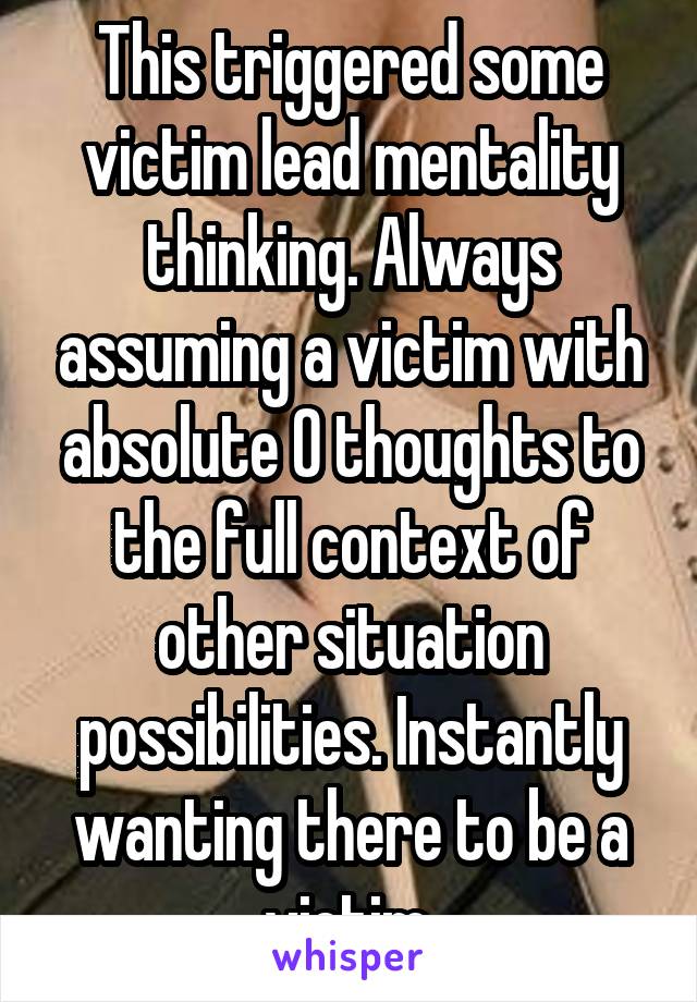 This triggered some victim lead mentality thinking. Always assuming a victim with absolute 0 thoughts to the full context of other situation possibilities. Instantly wanting there to be a victim.