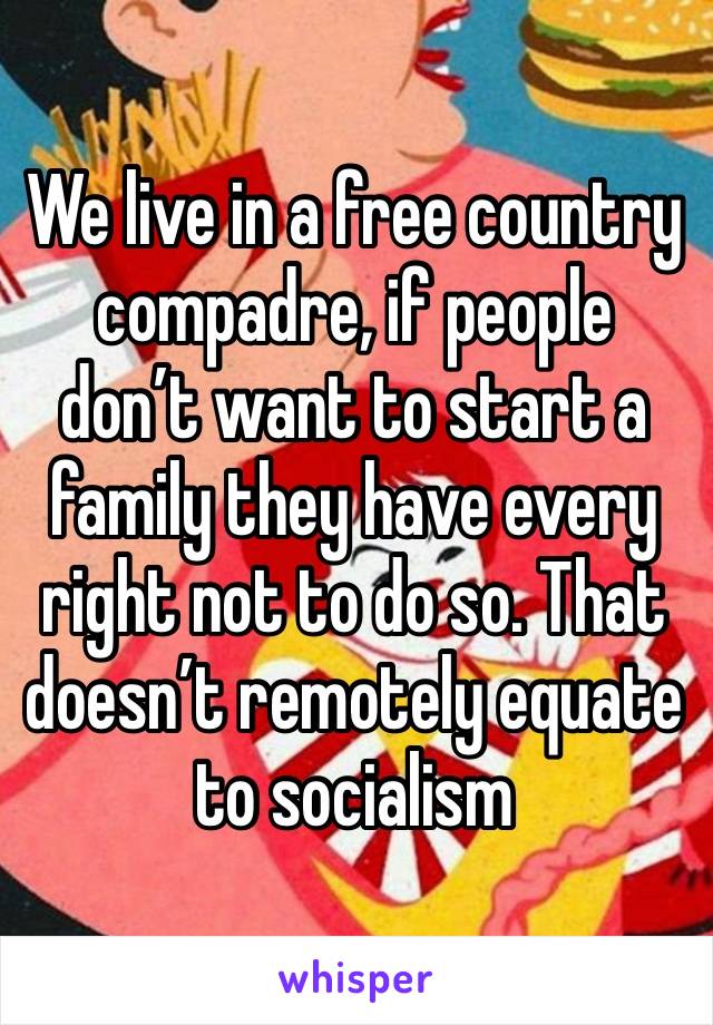 We live in a free country compadre, if people don’t want to start a family they have every right not to do so. That doesn’t remotely equate to socialism 