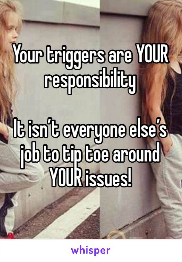 Your triggers are YOUR responsibility 

It isn’t everyone else’s job to tip toe around YOUR issues!  
