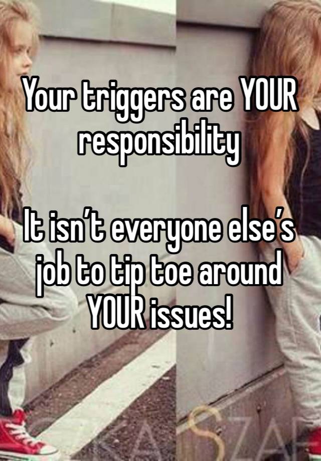 Your triggers are YOUR responsibility 

It isn’t everyone else’s job to tip toe around YOUR issues!  
